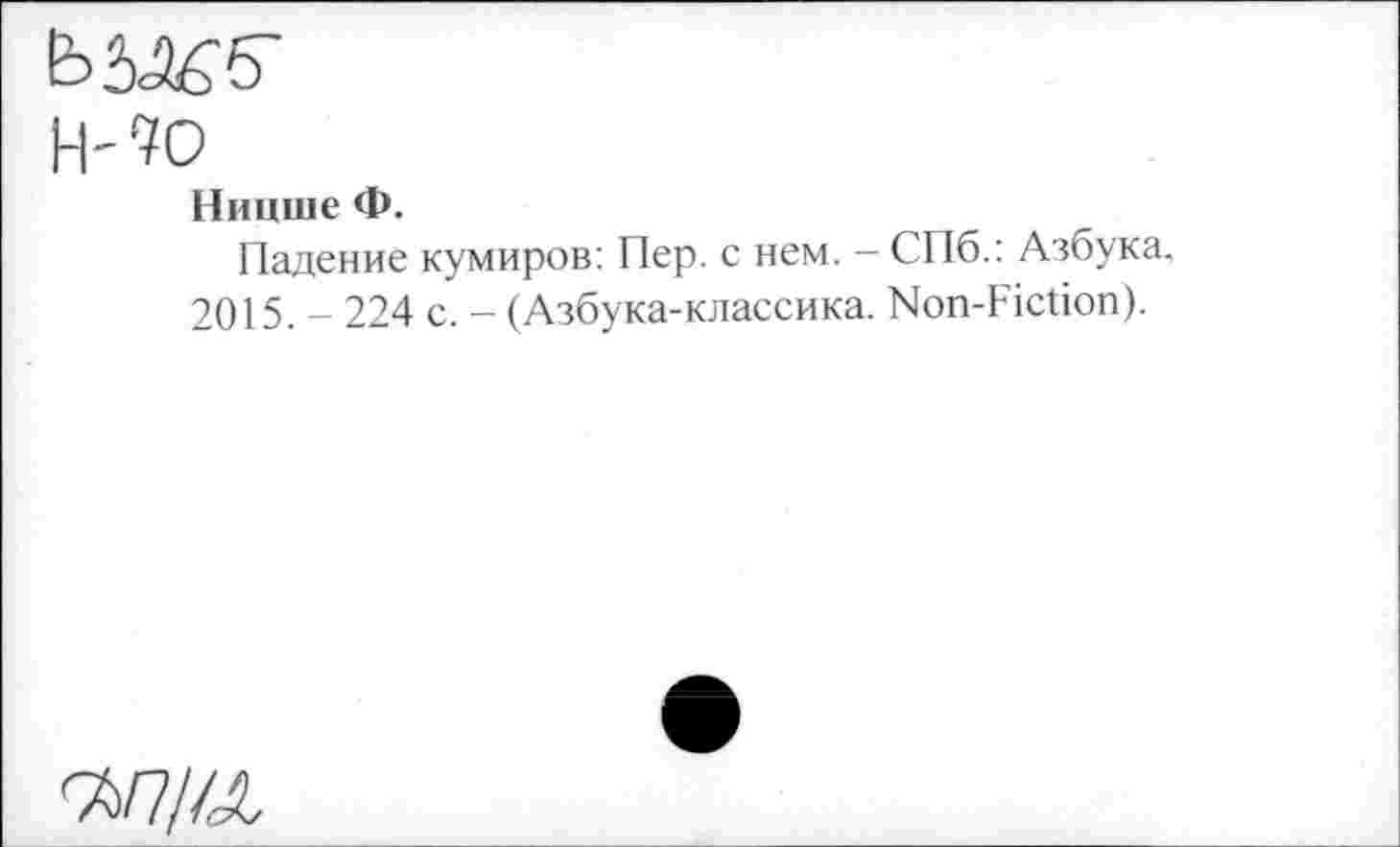 ﻿н-?о
Ницше Ф.
Падение кумиров: Пер. с нем. - СПб.: Азбука.
2015. - 224 с. - (Азбука-классика. Non-Fiction).
